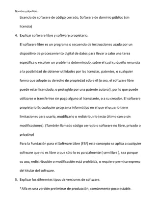 Nombre y Apellido:

Licencia de software de código cerrado, Software de dominio público (sin
licencia)
4. Explicar software libre y software propietario.
El software libre es un programa o secuencia de instrucciones usada por un
dispositivo de procesamiento digital de datos para llevar a cabo una tarea
específica o resolver un problema determinado, sobre el cual su dueño renuncia
a la posibilidad de obtener utilidades por las licencias, patentes, o cualquier
forma que adopte su derecho de propiedad sobre él (o sea, el software libre
puede estar licenciado, o protegido por una patente autoral), por lo que puede
utilizarse o transferirse sin pago alguno al licenciante, o a su creador. El software
propietario Es cualquier programa informático en el que el usuario tiene
limitaciones para usarlo, modificarlo o redistribuirlo (esto último con o sin
modificaciones). (También llamado código cerrado o software no libre, privado o
privativo)
Para la Fundación para el Software Libre (FSF) este concepto se aplica a cualquier
software que no es libre o que sólo lo es parcialmente ( semilibre ), sea porque
su uso, redistribución o modificación está prohibida, o requiere permiso expreso
del titular del software.
5. Explicar los diferentes tipos de versiones de software.
*Alfa es una versión preliminar de producción, comúnmente poco estable.

 