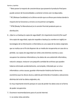 Nombre y Apellido:

* Beta posee la mayoría de características que poseerá el producto final pero
puede carecer de funcionalidades y contener errores aún no depurados.
* RC (Release Candidate) es la última versión que se ofrece para testeo donde la
mayoría de las funciones y errores se encuentran corregidos.
* RTM (Ready To Manufacture) es la versión final del producto para su
distribución.
6. ¿Qué es un backup (o copia de seguridad)? ¿Es importante tenerlo?¿Por qué?
Una copia de seguridad, copia de respaldo o backup (su nombre en inglés) en
tecnologías de la información e informática es una copia de los datos originales
que se realiza con el fin de disponer de un medio de recuperarlos en caso de su
pérdida. Las copias de seguridad son útiles ante distintos eventos y usos:
recuperar los sistemas informáticos y los datos de una catástrofe informática,
natural o ataque; restaurar una pequeña cantidad de archivos que pueden
haberse eliminado accidentalmente, corrompido, infectado por un virus
informático u otras causas; guardar información histórica de forma más
económica que los discos duros y además permitiendo el traslado a ubicaciones
distintas de la de los datos originales; etc.
Es muy importante tenerlo porque en caso de perder los datos esta es la forma
de poder recuperarlos
7. Enumerar recomendaciones para el uso de Internet.
1: no visitar sitios extraños

 