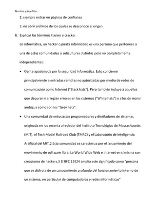 Nombre y Apellido:

2: siempre entrar en páginas de confianza
3: no abrir archivos de los cuales se desconoce el origen
8. Explicar los términos hacker y cracker.
En informática, un hacker o pirata informático es una persona que pertenece a
una de estas comunidades o subculturas distintas pero no completamente
independientes:
• Gente apasionada por la seguridad informática. Esto concierne
principalmente a entradas remotas no autorizadas por medio de redes de
comunicación como Internet ("Black hats"). Pero también incluye a aquellos
que depuran y arreglan errores en los sistemas ("White hats") y a los de moral
ambigua como son los "Grey hats".
• Una comunidad de entusiastas programadores y diseñadores de sistemas
originada en los sesenta alrededor del Instituto Tecnológico de Massachusetts
(MIT), el Tech Model Railroad Club (TMRC) y el Laboratorio de Inteligencia
Artificial del MIT.2 Esta comunidad se caracteriza por el lanzamiento del
movimiento de software libre. La World Wide Web e Internet en sí misma son
creaciones de hackers.3 El RFC 13924 amplia este significado como "persona
que se disfruta de un conocimiento profundo del funcionamiento interno de
un sistema, en particular de computadoras y redes informáticas"

 