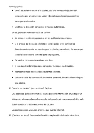 Nombre y Apellido:

• En vez de poner el enlace a tu cuenta, usa una redirección (puede ser
temporal o por un número de usos), y bórrala cuando recibas excesivos
mensajes no deseados.
• Modificar la dirección para evitar el rastreo automático.
En los grupos de noticias y listas de correo:
• No poner el remitente verdadero en las publicaciones enviados.
• Si el archivo de mensajes a la lista es visible desde web, cambiar las
direcciones de remite por una imagen, ocultarlas, o escribirlas de forma que
sea difícil reconocerla como tal para un programa.
• Para evitar correo no deseado en una lista:
• El foro puede estar moderado, para evitar mensajes inadecuados.
• Rechazar correos de usuarios no suscritos a la lista.
• Utilizar la clave del correo exclusivamente para éste. no utilizarla en ninguna
otra página.
11.Qué son las cookies? ¿son un virus?. Explicar
Una cookie (o galleta informática) es una pequeña información enviada por un
sitio web y almacenada en el navegador del usuario, de manera que el sitio web
puede consultar la actividad previa del usuario.
Las cookies no son virus, son archivos que guarda Internet.
12.¿Qué son los virus? Dar una clasificación y explicación de los distintos tipos.

 