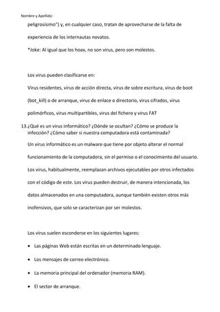 Nombre y Apellido:

peligrosísimo") y, en cualquier caso, tratan de aprovecharse de la falta de
experiencia de los internautas novatos.
*Joke: Al igual que los hoax, no son virus, pero son molestos.

Los virus pueden clasificarse en:
Virus residentes, virus de acción directa, virus de sobre escritura, virus de boot
(bot_kill) o de arranque, virus de enlace o directorio, virus cifrados, virus
polimórficos, virus multipartibles, virus del fichero y virus FAT
13.¿Qué es un virus informático? ¿Dónde se ocultan? ¿Cómo se produce la
infección? ¿Cómo saber si nuestra computadora está contaminada?
Un virus informático es un malware que tiene por objeto alterar el normal
funcionamiento de la computadora, sin el permiso o el conocimiento del usuario.
Los virus, habitualmente, reemplazan archivos ejecutables por otros infectados
con el código de este. Los virus pueden destruir, de manera intencionada, los
datos almacenados en una computadora, aunque también existen otros más
inofensivos, que solo se caracterizan por ser molestos.

Los virus suelen esconderse en los siguientes lugares:
• Las páginas Web están escritas en un determinado lenguaje.
• Los mensajes de correo electrónico.
• La memoria principal del ordenador (memoria RAM).
• El sector de arranque.

 