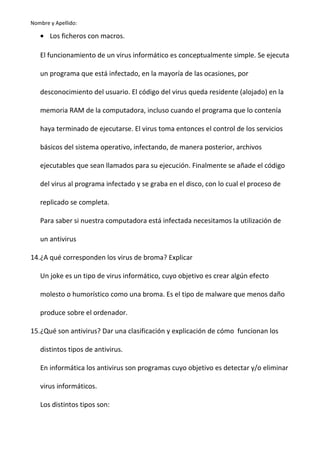 Nombre y Apellido:

• Los ficheros con macros.
El funcionamiento de un virus informático es conceptualmente simple. Se ejecuta
un programa que está infectado, en la mayoría de las ocasiones, por
desconocimiento del usuario. El código del virus queda residente (alojado) en la
memoria RAM de la computadora, incluso cuando el programa que lo contenía
haya terminado de ejecutarse. El virus toma entonces el control de los servicios
básicos del sistema operativo, infectando, de manera posterior, archivos
ejecutables que sean llamados para su ejecución. Finalmente se añade el código
del virus al programa infectado y se graba en el disco, con lo cual el proceso de
replicado se completa.
Para saber si nuestra computadora está infectada necesitamos la utilización de
un antivirus
14.¿A qué corresponden los virus de broma? Explicar
Un joke es un tipo de virus informático, cuyo objetivo es crear algún efecto
molesto o humorístico como una broma. Es el tipo de malware que menos daño
produce sobre el ordenador.
15.¿Qué son antivirus? Dar una clasificación y explicación de cómo funcionan los
distintos tipos de antivirus.
En informática los antivirus son programas cuyo objetivo es detectar y/o eliminar
virus informáticos.
Los distintos tipos son:

 