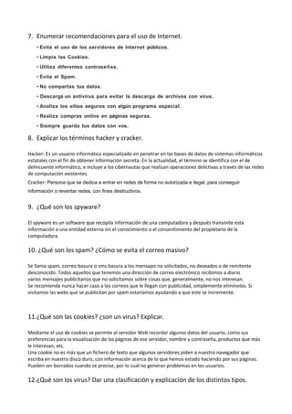 7. Enumerar recomendaciones para el uso de Internet.
• Evita el uso de los servidores de Internet públicos.
• Limpia las Cookies.
• Utiliza diferentes contrase ñas.
• Evita el Spam.
• No compartas tus datos.
• Descargá un antivirus para evitar la descarga de archivos con virus.
• Analiza los sitios seguros con algún programa especial.
• Realiza compras online en páginas seguras.
• Siempre guarda tus datos con vos.

8. Explicar los términos hacker y cracker.
Hacker: Es un usuario informático especializado en penetrar en las bases de datos de sistemas informáticos
estatales con el fin de obtener información secreta. En la actualidad, el término se identifica con el de
delincuente informático, e incluye a los cibernautas que realizan operaciones delictivas a través de las redes
de computación existentes.
Cracker: Persona que se dedica a entrar en redes de forma no autorizada e ilegal, para conseguir
información o reventar redes, con fines destructivos.

9. ¿Qué son los spyware?
El spyware es un software que recopila información de una computadora y después transmite esta
información a una entidad externa sin el conocimiento o el consentimiento del propietario de la
computadora.

10. ¿Qué son los spam? ¿Cómo se evita el correo masivo?
Se llama spam, correo basura o sms basura a los mensajes no solicitados, no deseados o de remitente
desconocido. Todos aquellos que tenemos una dirección de correo electrónico recibimos a diario
varios mensajes publicitarios que no solicitamos sobre cosas que, generalmente, no nos interesan.
Se recomienda nunca hacer caso a los correos que le llegan con publicidad, simplemente elimínelos. Si
visitamos las webs que se publicitan por spam estaríamos ayudando a que este se incremente.

11.¿Qué son las cookies? ¿son un virus? Explicar.
Mediante el uso de cookies se permite al servidor Web recordar algunos datos del usuario, como sus
preferencias para la visualización de las páginas de ese servidor, nombre y contraseña, productos que más
le interesan, etc.
Una cookie no es más que un fichero de texto que algunos servidores piden a nuestro navegador que
escriba en nuestro disco duro, con información acerca de lo que hemos estado haciendo por sus páginas.
Pueden ser borrados cuando se precise, por lo cual no generan problemas en los usuarios.

12.¿Qué son los virus? Dar una clasificación y explicación de los distintos tipos.

 