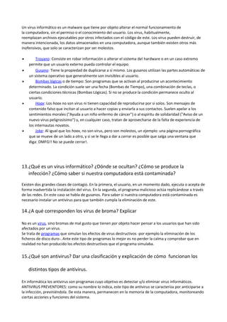 Un virus informático es un malware que tiene por objeto alterar el normal funcionamiento de
la computadora, sin el permiso o el conocimiento del usuario. Los virus, habitualmente,
reemplazan archivos ejecutables por otros infectados con el código de este. Los virus pueden destruir, de
manera intencionada, los datos almacenados en una computadora, aunque también existen otros más
inofensivos, que solo se caracterizan por ser molestos.
•
•
•

•

•

Troyano: Consiste en robar información o alterar el sistema del hardware o en un caso extremo
permite que un usuario externo pueda controlar el equipo.
Gusano: Tiene la propiedad de duplicarse a sí mismo. Los gusanos utilizan las partes automáticas de
un sistema operativo que generalmente son invisibles al usuario.
Bombas lógicas o de tiempo: Son programas que se activan al producirse un acontecimiento
determinado. La condición suele ser una fecha (Bombas de Tiempo), una combinación de teclas, o
ciertas condiciones técnicas (Bombas Lógicas). Si no se produce la condición permanece oculto al
usuario.
Hoax: Los hoax no son virus ni tienen capacidad de reproducirse por si solos. Son mensajes de
contenido falso que incitan al usuario a hacer copias y enviarla a sus contactos. Suelen apelar a los
sentimientos morales ("Ayuda a un niño enfermo de cáncer") o al espíritu de solidaridad ("Aviso de un
nuevo virus peligrosísimo") y, en cualquier caso, tratan de aprovecharse de la falta de experiencia de
los internautas novatos.
Joke: Al igual que los hoax, no son virus, pero son molestos, un ejemplo: una página pornográfica
que se mueve de un lado a otro, y si se le llega a dar a cerrar es posible que salga una ventana que
diga: OMFG!! No se puede cerrar!.

13.¿Qué es un virus informático? ¿Dónde se ocultan? ¿Cómo se produce la
infección? ¿Cómo saber si nuestra computadora está contaminada?
Existen dos grandes clases de contagio. En la primera, el usuario, en un momento dado, ejecuta o acepta de
forma inadvertida la instalación del virus. En la segunda, el programa malicioso actúa replicándose a través
de las redes. En este caso se habla de gusanos. Para saber si nuestra computadora está contaminada es
necesario instalar un antivirus para que también cumpla la eliminación de este.

14.¿A qué corresponden los virus de broma? Explicar
No es un virus, sino bromas de mal gusto que tienen por objeto hacer pensar a los usuarios que han sido
afectados por un virus.
Se trata de programas que simulan los efectos de virus destructivos -por ejemplo la eliminación de los
ficheros de disco duro-. Ante este tipo de programas lo mejor es no perder la calma y comprobar que en
realidad no han producido los efectos destructivos que el programa simulaba.

15.¿Qué son antivirus? Dar una clasificación y explicación de cómo funcionan los
distintos tipos de antivirus.
En informática los antivirus son programas cuyo objetivo es detectar y/o eliminar virus informáticos.
ANTIVIRUS PREVENTORES: como su nombre lo indica, este tipo de antivirus se caracteriza por anticiparse a
la infección, previniéndola. De esta manera, permanecen en la memoria de la computadora, monitoreando
ciertas acciones y funciones del sistema.

 