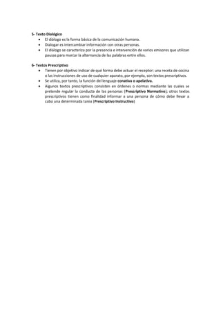 5- Texto Dialógico
    • El diálogo es la forma básica de la comunicación humana.
    • Dialogar es intercambiar información con otras personas.
    • El diálogo se caracteriza por la presencia e intervención de varios emisores que utilizan
        pausas para marcar la alternancia de las palabras entre ellos.

6- Textos Prescriptivo
    • Tienen por objetivo indicar de qué forma debe actuar el receptor: una receta de cocina
        o las instrucciones de uso de cualquier aparato, por ejemplo, son textos prescriptivos.
    • Se utiliza, por tanto, la función del lenguaje conativa o apelativa.
    • Algunos textos prescriptivos consisten en órdenes o normas mediante las cuales se
        pretende regular la conducta de las personas (Prescriptivo Normativo); otros textos
        prescriptivos tienen como finalidad informar a una persona de cómo debe llevar a
        cabo una determinada tarea (Prescriptivo Instructivo)
 