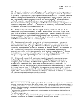 A/HRC/11/41/Add.3
página 17
80. En cuanto a los jueces, por ejemplo, algunos de los que tienen protección asignada por el
OJ, sólo la tienen durante los horarios de oficina y el personal asignado carece de capacitación,
lo que obliga a algunos jueces a pagar su protección de su propio bolsillo. Asimismo, el Relator
Especial constató que existe un patrón de amenazas a los jueces que se ocupan de casos en los
que están acusados miembros y ex miembros de las Fuerzas Armadas50
, quienes además no
reciben la protección adecuada. Los jueces a cargo de casos de derechos humanos son
frecuentemente amenazados y atacados por los medios de comunicación que son en gran medida
controlados por poderes paralelos51
. En otros casos, las amenazas y hostigamientos provienen
de miembros corruptos del personal auxiliar del OJ.
81. Tampoco existe un sistema eficiente de protección del personal del MP. Uno de los
obstáculos es la desconfianza respecto de la PNC, puesto que son sus oficiales los que están
encargados de la protección. Indudablemente las amenazas y ataques contra miembros del MP
impactan negativamente las investigaciones criminales, lo que se une a otros factores, por
ejemplo, el Relator Especial conoció que el MP negocia testimonios a cambio de protección, la
cual además se limita a la duración del proceso penal.
82. De otra parte, los abogados son objeto de hostigamientos, amenazas y ataques por
motivos relacionados con su profesión. La mayoría se presentan en casos de alto impacto.
Existen varias situaciones en los que se ha atacado a abogados que participan en casos de
defensa del medio ambiente52
y abogados defensores de derechos humanos53
. Los miembros del
IDPP también son frecuentemente objeto de amenazas y ataques y frecuentemente son
estigmatizados por los medios de comunicación como “defensores de delincuentes”. Ninguna
institución asume de manera sistemática la protección de los abogados. Es lamentable que el
Colegio de Abogados ni siquiera tenga una lista de los abogados amenazados.
83. El sistema de protección de los operadores de justicia y de los sujetos procesales es
ineficiente54
y está disperso en varias instituciones. El MP protege a sujetos procesales,
incluyendo jueces y víctimas; el OJ ha asumido la protección de varios de sus jueces; el
Ministerio de Gobernación apoya la ejecución de medidas de protección por el MP y la
COPREDEH coordina la protección de personas protegidas por medidas adoptadas en el marco
del sistema interamericano. El PDH también tiene algunos programas de asistencia a personas
amenazadas, pero no tiene capacidad de protección. La capacidad y acciones de protección no
logran cubrir a muchas personas, en su mayoría abogados y familiares de víctimas. Es necesario
que el sistema de protección se reestructure totalmente.
50
Tal es el caso del Juez Eduardo Cojolún, quien además de haber tenido a su cargo el caso del asesinato de
Monseñor Gerardi, participa en varios casos de alto impacto. El juez Cojolún ha recibido amenazas a su persona y a
su familia y sin embargo, no recibe una protección adecuada por parte del Estado. En una situación similar se
encuentra la jueza Yasmin Barrios, quien además tiene medidas cautelares de la CIDH, y el Juez Miguel Gálvez.
51
A/HRC/10/12/Add.3, párr. 79.
52
Por ejemplo, el director del centro de acción legal ambiental y social de Guatemala sufrió un atentado del cual
resultó gravemente herido.
53
A/HRC/10/12/Add.3, párr. 24.
54
A pesar de la adopción de la ley de protección de sujetos procesales y personas vinculadas a la administración de
justicia en 1996, la cual no fue aplicada en 10 años y aún hoy adolece de graves falencias.
 