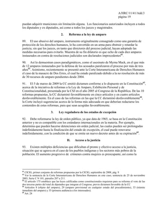 A/HRC/11/41/Add.3
página 19
puedan adquirir municiones sin limitación alguna. Los funcionarios autorizados incluyen a todos
los diputados y ex diputados, así como a todos los jueces y magistrados.
2. Reforma a la ley de amparo
89. El uso abusivo del amparo, instrumento originalmente consagrado como una garantía de
protección de los derechos humanos, lo ha convertido en un arma para obstruir y retardar la
justicia; sin que los jueces, en tanto que directores del proceso judicial, hayan adoptado las
medidas necesarias para evitarlo. Muestra de su fin dilatorio es que ocho de cada diez amparos
instaurados en contra de resoluciones judiciales son declarados improcedentes61
.
90. Así lo demuestran casos paradigmáticos, como el asesinato de Myrna Mack, en el que más
de 12 amparos instaurados por la defensa de los acusados paralizaron el proceso por más de tres
años62
. Asimismo, recientemente se presentó ante la Corte Interamericana de Derechos Humanos
el caso de la masacre de Dos Erres, el cual ha estado paralizado debido a la no resolución de más
de 30 recursos de amparo pendientes desde 2004.
91. El 5 de marzo de 2009 la CC emitió dictamen conforme a lo dispuesto en la Constitución63
,
acerca de la iniciativa de reformas a la Ley de Amparo, Exhibición Personal y de
Constitucionalidad, presentada por la CSJ en el año 2005 al Congreso de la República. De las 10
reformas propuestas, la CC dictaminó favorablemente en cinco artículos y en cuatro artículos
desfavorablemente. En el caso de las reformas en las que la CC dictaminó desfavorablemente64
,
la Corte incluyó sugerencias acerca de la forma más adecuada en que deberían redactarse los
contenidos de estas reformas, para que sean acogidas favorablemente.
3. Ley reguladora de los estados de excepción
92. Debe reformarse la ley de orden público, ya que data de 1965, se basa en la Constitución
anterior y no es compatible con los estándares internacionales en la materia. Por ejemplo,
determina que pueden hacerse detenciones sin orden judicial, las cuales pueden ser prolongadas
indefinidamente hasta la finalización del estado de excepción, el cual puede renovarse
indefinidamente, con la condición de que se emita un nuevo decreto antes de su expiración65
.
H. Acceso a la justicia
93. Existen múltiples deficiencias que dificultan el pronto y efectivo acceso a la justicia,
situación que se agrava en el caso de los pueblos indígenas y los sectores más pobres de la
población. El aumento progresivo de crímenes contra mujeres es preocupante, así como la
61
CICIG, primer conjunto de reformas propuestas por la CICIG, septiembre de 2008, pág. 9
62
Ver la sentencia de la Corte Interamericana de Derechos Humanos en este caso, sentencia de 25 de noviembre
2003, Serie C N 101, párrafos 207 a 211.
63
El artículo 175 establece que las leyes calificadas como constitucionales requieren para su reforma el voto de las
dos terceras partes del total de diputados que integran el Congreso, previo dictamen favorable de la CC
64
Artículos 8 (objeto del amparo), 29 (amparo provisional en cualquier estado del procedimiento), 33 (trámite
inmediato del amparo) y 35 (primera audiencia a los interesados).
65
Art. 28
 