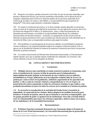 A/HRC/11/41/Add.3
página 21
101. Respecto a los plazos, pueden transcurrir varios días sin que las personas detenidas sean
puestas a disposición del juez, por diversos problemas relacionados con la ubicación de los
juzgados competentes para resolver la situación jurídica de las personas sindicadas de la
comisión de un delito, los turnos y días hábiles, y los procedimientos para la gestión de
despacho69
. Ello afecta especialmente a sindicados indígenas.
102. En cuanto a la detención preventiva, es la única medida cautelar aplicable en numerosos
casos en razón de la supuesta gravedad de las acusaciones. En una aplicación extensiva de la Ley
de Protección Integral de la Niñez y la Adolescencia, niños y niñas frecuentemente son
detenidos preventivamente, sin atender la excepcionalidad requerida por los estándares
internacionales de derechos humanos. Asimismo, la equiparación de días de privación de
libertad con penas pecuniarias tiene como resultado que muchas personas estén detenidas por la
comisión de faltas o por su incapacidad económica para pagar las multas.
103. Otro problema es la prolongación de los procesos debido a la posibilidad de interponer
recursos ordinarios y de constitucionalidad respecto de cualquier resolución judicial. Esto se
agrava con la facultad del tribunal de instancia de mantener la detención preventiva de personas
absueltas en primera instancia.
104. Los centros de privación de libertad están fuertemente deteriorados y el hacinamiento
impide muchas veces que se puedan separar condenados de sindicados. En ocasiones, ello
incluso dificulta el acceso de los abogados de defensa.
III. CONCLUSIONES Y RECOMENDACIONES
A. Conclusiones
105. Múltiples factores han contribuido al estado actual de la justicia en Guatemala, entre
otros, la insuficiencia de recursos, la falta de garantías para la independencia e
imparcialidad del poder judicial, la inexistencia de una verdadera carrera judicial e
inestabilidad en el cargo, deficiencias en la investigación criminal, falta de acceso a la
justicia por varios sectores de la población y deficiente capacitación de los operadores de
justicia. A ello se suma la creciente violencia e inseguridad que se vive en el país y la
penetración del crimen organizado en todas las estructuras estatales, lo que conlleva una
profunda desconfianza de parte de todos los sectores de la sociedad en el sistema de justicia.
106. Es necesaria la reconducción de la actividad del Estado frente a la justicia, la
impunidad y la reparación de las víctimas. Deben adoptarse las medidas necesarias para
fortalecer el sistema de justicia, antes de que la situación se convierta en inmanejable y que
los grupos paralelos de poder se apoderen de las instituciones. Para ello, el Estado deberá
tener la voluntad política para hacer las reformas requeridas y deberá contar con el apoyo
de sus ciudadanos y de la comunidad internacional.
B. Recomendaciones
107. El Relator Especial recomienda firmemente que Guatemala adopte el Estatuto de
Roma de la Corte Penal Internacional y la Convención Internacional para la protección de
69
Los jueces de paz tienen competencias limitadas (art. 44 del Código Procesal Penal)
 