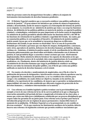 A/HRC/11/41/Add.3
página 22
todas las personas contra las desapariciones forzadas y adhiera al conjunto de
instrumentos internacionales de derechos humanos pendientes
108. El Relator Especial considera que es necesario establecer una política unificada en
materia de justicia70
. El gran número de iniciativas que actúan de manera fragmentaria,
aislada y desarticulada, incide de manera negativa en el desempeño del sistema de justicia
en su conjunto. La creación de un ministerio de justicia que tome a su cargo las funciones
clásicas de definición de las políticas públicas en materia de justicia, en especial la política
criminal y criminológica, constituiría un paso importante en la lucha contra la impunidad.
Un ministerio de justicia permitiría además diferenciar las funciones del OJ y del MP de
las funciones de orientación de la política criminal y seguridad del Estado, las cuales, por
su connotación política, le corresponden al Ejecutivo. El ministerio de justicia también
podría asumir tareas que en la actualidad se encuentran dispersas en diferentes
instituciones del Estado, lo que merma su efectividad. Tal es el caso de la protección
brindada por el Estado a personas que son objeto de ataques, hostigamientos y amenazas,
entre otros, operadores de justicia, defensores de derechos humanos, periodistas, testigos,
víctimas etc. Asimismo, el ministerio podría asumir el rol de coordinación de las diferentes
instancias gubernamentales que desarrollan actividades relacionadas con el sistema de
justicia, lo cual permitiría llegar a acuerdos o tomar acciones que sean efectivamente
implementadas. Dicho ministerio debería fortalecer los espacios de discusión en los que
participen diferentes sectores de la sociedad, tales como organizaciones de la sociedad civil,
académicos, etc. Finalmente, dentro del ministerio de justicia debería existir un
viceministerio de derechos humanos que tenga la posibilidad de establecer un diálogo
directo con todas las instancias del poder público, con el fin de que exista una política
unificada en materia de derechos humanos a nivel estatal.
109. En cuanto a la elección y nombramiento de magistrados, con el fin de evitar la
politización del proceso de designación e interferencias externas, debería aprobarse una ley
que reglamente las comisiones de postulación y a su vez establezca los criterios para
escoger a los candidatos, los cuales deben ser objetivos, basados en los méritos, las
calidades y la experiencia de los candidatos, de manera que se garantice su independencia e
imparcialidad; tal como ha sido establecido por diferentes órganos de protección de los
derechos humanos y estándares internacionales en la materia71
.
110. Una reforma en el ámbito legislativo podría terminar con la provisionalidad, por
ejemplo a través de una reforma de la ley de la carrera judicial en la que se disponga la
renovación automática del periodo del juez o magistrado al término de los cinco años, a
menos que exista una falta grave debidamente establecida por un proceso disciplinario que
respete todas las garantías de un juicio justo. Esta reforma sería el primer paso hacia la
introducción progresiva de un régimen de jueces permanentes e inamovibles hasta el
momento de su jubilación. El Relator Especial ya se ha pronunciado en este sentido en
diversas ocasiones72
. En lo que concierne los funcionarios auxiliares de la justicia, debería
hacerse una reforma a la legislación existente que permita establecer mecanismos que
70
Ver E/CN.4/2002/72/Add.2, párrafo 82.
71
Ver a título de ejemplo, Estatuto Ibero Americano del juez (art. 11) y A/HRC/11/41, párrafo 30.
72
Kirguistán (E/CN.4/2006/52/Add.3, párr. 84) y Tajikistán (E/CN.4/2006/52/Add.4, párr. 92).
 