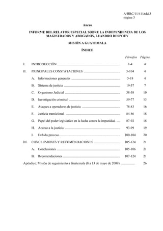 A/HRC/11/41/Add.3
página 3
Anexo
INFORME DEL RELATOR ESPECIAL SOBRE LA INDEPENDENCIA DE LOS
MAGISTRADOS Y ABOGADOS, LEANDRO DESPOUY
MISIÓN A GUATEMALA
ÍNDICE
Párrafos Página
I. INTRODUCCIÓN ............................................................................ 1-4 4
II. PRINCIPALES CONSTATACIONES ............................................ 5-104 4
A. Informaciones generales ........................................................... 5-18 4
B. Sistema de justicia .................................................................... 19-37 7
C. Organismo Judicial ................................................................... 38-58 10
D. Investigación criminal .............................................................. 59-77 13
E. Ataques a operadores de justicia .............................................. 78-83 16
F. Justicia transicional .................................................................. 84-86 18
G. Papel del poder legislativo en la lucha contra la impunidad .... 87-92 18
H. Acceso a la justicia ................................................................... 93-99 19
I. Debido proceso.......................................................................... 100-104 20
III. CONCLUSIONES Y RECOMENDACIONES................................ 105-124 21
A. Conclusiones ............................................................................. 105-106 21
B. Recomendaciones...................................................................... 107-124 21
Apéndice: Misión de seguimiento a Guatemala (8 a 13 de mayo de 2009) ................. 26
 