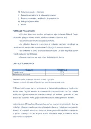 h) Recursos personales y materiales
          i)   Evaluación y seguimiento de la innovación previstos
          j)   Resultados esperados y posibilidades de generalización
          k) Bibliografía (normas APA)
          l)   Anexos


NORMAS DE PRESENTACIÓN
          ♦ El trabajo deberá estar escrito a ordenador en hojas de tamaño DIN A-4. Pueden
utilizarse las tipologías similares a Times New Roman tamaño 12 (verdana, arial)
          ♦ Los anexos debén ir numerados consecutivamente.
          ♦ La calidad del documento es un criterio de evaluación importante, entendiendo por
calidad, desde la bondad de los contenidos teóricos (el plagio es motivo de suspenso).
          ♦ Se tendrá muy en cuenta la correcta expresión escrita. Las faltas ortográficas pueden
restar la puntuación final del trabajo.
          ♦ Cualquier otra norma que pacte el tutor del trabajo con el alumno.


CRITERIOS DE EVALUACIÓN


                 TRABAJO                                                         PORCENTAJE
Trabajo escrito                                                                     70 %
Defensa ante el Tribunal                                                            30 %

Para obtener la media, las dos notas tendrán que ser mayor o igual que 5.
Para poder acceder a la Defesa ante el Tribunal, el tutor deberá dar el apto al trabajo escrito.


El Tribunal está formado por tres profesores de la Universidad especialistas en los diferentes
ámbitos a tratar. Según la normativa de exámenes de la Universidad Camilo José Cela, cualquier
alumno que haga una defensa ante un Tribunal, formado, por al menos 3, profesores NO tiene
derecho a la revisión del mismo, ya que está siendo evaluado por tres profesores diferentes.


La defensa ante el Tribunal son 15 minutos (sea cuál sea el número de componentes del grupo
de trabajo), 10 minutos para la exposición del trabajo del alumno, y 5 minutos para preguntas del
Tribunal. Se ruega a los alumnos se ciñan a este tiempo, ya que el Tribunal valorará y evaluará
el ajuste a los tiempos. En caso de que el alumno, exceda este tiempo, el Tribunal le avisará,
para que cese su exposición.
 