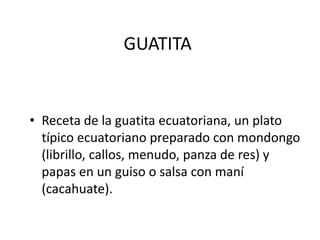 GUATITA
• Receta de la guatita ecuatoriana, un plato
típico ecuatoriano preparado con mondongo
(librillo, callos, menudo, panza de res) y
papas en un guiso o salsa con maní
(cacahuate).
 