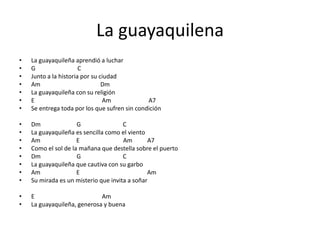 La guayaquilena
• La guayaquileña aprendió a luchar
• G C
• Junto a la historia por su ciudad
• Am Dm
• La guayaquileña con su religión
• E Am A7
• Se entrega toda por los que sufren sin condición
• Dm G C
• La guayaquileña es sencilla como el viento
• Am E Am A7
• Como el sol de la mañana que destella sobre el puerto
• Dm G C
• La guayaquileña que cautiva con su garbo
• Am E Am
• Su mirada es un misterio que invita a soñar
• E Am
• La guayaquileña, generosa y buena
 
