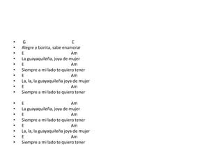 • G C
• Alegre y bonita, sabe enamorar
• E Am
• La guayaquileña, joya de mujer
• E Am
• Siempre a mi lado te quiero tener
• E Am
• La, la, la guayaquileña joya de mujer
• E Am
• Siempre a mi lado te quiero tener
• E Am
• La guayaquileña, joya de mujer
• E Am
• Siempre a mi lado te quiero tener
• E Am
• La, la, la guayaquileña joya de mujer
• E Am
• Siempre a mi lado te quiero tener
 
