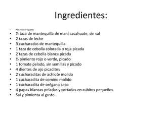 Ingredientes:
• Para preparar la guatita:
• ½ taza de mantequilla de maní cacahuate, sin sal
• 2 tazas de leche
• 3 cucharadas de mantequilla
• 1 taza de cebolla colorada o roja picada
• 2 tazas de cebolla blanca picada
• ½ pimiento rojo o verde, picado
• 1 tomate pelado, sin semillas y picado
• 4 dientes de ajo picaditos
• 2 cucharaditas de achiote molido
• 1 cucharadita de comino molido
• 1 cucharadita de orégano seco
• 4 papas blancas peladas y cortadas en cubitos pequeños
• Sal y pimienta al gusto
 
