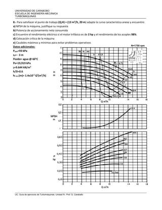 UNIVERSIDAD DE CARABOBO
ESCUELA DE INGENIERÍA MECÁNICA
TURBOMÁQUINAS
UC. Guía de ejercicios de Turbomáquinas. Unidad IV. Prof. G. Caraballo
8.- Para satisfacer el punto de trabajo (Q,H) = (13 m3
/h, 20 m) adapte la curva característica anexa y encuentre:
a) NPSH de la máquina, justifique su respuesta
b) Potencia de accionamiento neta consumida
c) Encuentre el rendimiento eléctrico si el motor trifásico es de 2 hp y el rendimiento de los acoples 98%.
d) Colocación crítica de la máquina
e) Caudales máximos y mínimos para evitar problemas operativos
Datos adicionales:
Patm=93 kPa
z0= - 3 m
Fluido= agua @ 60°C
Pv=19,919 kPa
=9.644 kN/m3
h/D=0.6
hf 0-S (m)= 1.4x10-2
Q2
(m3
/h)
N=1750 rpm
 