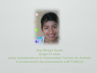 Soy Mireya Guato
tengo 21 años
estoy estudiando en la Universidad Tecnica de Ambato
A continuación les presentares a MI FAMILIA
 