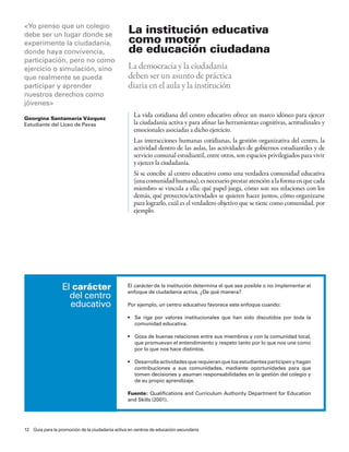 <Yo pienso que un colegio
debe ser un lugar donde se
                                                  La institución educativa
experimente la ciudadanía,                        como motor
donde haya convivencia,                           de educación ciudadana
participación, pero no como
ejercicio o simulación, sino                      La democracia y la ciudadanía
que realmente se pueda                            deben ser un asunto de práctica
participar y aprender                             diaria en el aula y la institución
nuestros derechos como
jóvenes>

Georgina santamaría vázquez
                                                    La vida cotidiana del centro educativo ofrece un marco idóneo para ejercer
estudiante del liceo de pavas                       la ciudadanía activa y para afinar las herramientas cognitivas, actitudinales y
                                                    emocionales asociadas a dicho ejercicio.
                                                    Las interacciones humanas cotidianas, la gestión organizativa del centro, la
                                                    actividad dentro de las aulas, las actividades de gobiernos estudiantiles y de
                                                    servicio comunal estudiantil, entre otros, son espacios privilegiados para vivir
                                                    y ejercer la ciudadanía.
                                                    Si se concibe al centro educativo como una verdadera comunidad educativa
                                                    (una comunidad humana), es necesario prestar atención a la forma en que cada
                                                    miembro se vincula a ella: qué papel juega, cómo son sus relaciones con los
                                                    demás, qué proyectos/actividades se quieren hacer juntos, cómo organizarse
                                                    para lograrlo, cuál es el verdadero objetivo que se tiene como comunidad, por
                                                    ejemplo.




                  el carácter                    el carácter de la institución determina el que sea posible o no implementar el
                                                 enfoque de ciudadanía activa. ¿de qué manera?
                    del centro
                    educativo                    por ejemplo, un centro educativo favorece este enfoque cuando:

                                                 •	 Se	 rige	 por	 valores	 institucionales	 que	 han	 sido	 discutidos	 por	 toda	 la	
                                                    comunidad educativa.

                                                 •	 Goza	de	buenas	relaciones	entre	sus	miembros	y	con	la	comunidad	local,	
                                                    que promuevan el entendimiento y respeto tanto por lo que nos une como
                                                    por lo que nos hace distintos.

                                                 •	 Desarrolla	actividades	que	requieran	que	los	estudiantes	participen	y	hagan	
                                                    contribuciones a sus comunidades, mediante oportunidades para que
                                                    tomen decisiones y asuman responsabilidades en la gestión del colegio y
                                                    de su propio aprendizaje.

                                                 Fuente: Qualifications and curriculum authority department for education
                                                 and skills (2001).




12 Guía para la promoción de la ciudadanía activa en centros de educación secundaria
 