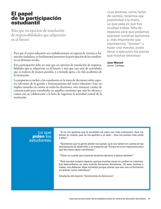 <los jóvenes, como factor
el papel                                                                                  de cambio, tenemos esa
de la participación                                                                       posibilidad a la mano.
estudiantil                                                                               lo que pasa es que hay
                                                                                          muchas trabas, falta de
Más que un ejercicio de simulación                                                        espacios para que podamos
de responsabilidades que adquirirán                                                       expresar nuestras opiniones
en el futuro                                                                              y, más importante que
                                                                                          expresarnos, “berrear” y
                                                                                          hacer una marcha, poder
 Para que el centro educativo sea verdaderamente un espacio de vivencia y for-            llevar a ejecución los planes
 mación ciudadana, es fundamental promover la participación de los estudian-              que muchos tenemos>
 tes en distintos niveles.
                                                                                          Juan manuel
 Esta participación debe ser más que un ejercicio de simulación de responsa-              Joven, cartago.
 bilidades que se adquirirán en el futuro; y más que una serie de actividades
 que se realizan de manera paralela, y a menudo ajena, a la vida académica de
 la institución.
 La propuesta es incluir a los estudiantes en la toma de decisiones sobre aspec-
 tos relevantes de la gestión y funcionamiento del centro educativo. Esto no
 implica tomarles en cuenta en todas las decisiones, sino instaurar canales de
 comunicación para consultarles en aquellas cuestiones que más les afecten y
 contar con su colaboración a la hora de organizar la actividad central de la
 institución.




                  lo que                  “a mí me gustaría que la sociedad me viera con más motivación. Que me
                                         tomen en cuenta, que no me aparten a un lado… Que me sientan más unida
               piden los                 a ellos.”
              estudiantes
                                          “Queremos que la gente adulta nos apoye, que nos tomen en cuenta en las
                                         asociaciones de desarrollo o en espacios así. porque es muy importante para
                                         que las cosas vayan cambiando.”

                                          “tener en cuenta que nosotros tenemos derecho a opinar también.”

                                         “Que nos den nuestro espacio, porque muchas veces no confían en nosotros.
                                         esa desconfianza se nota cuando tomamos decisiones. Ya sean buenas o
                                         malas, nos deberían dejar tomarlas porque pienso que eso nos va formando
                                         el carácter como individuos.”

                                         Estudiantes del proyecto “Constructores de democracia”




                                                   Guía para la promoción de la ciudadanía activa en centros de educación secundaria 13
 