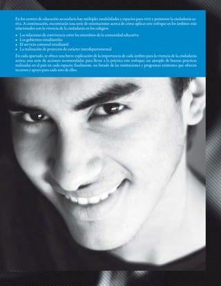 En los centros de educación secundaria hay múltiples modalidades y espacios para vivir y promover la ciudadanía ac-
tiva. A continuación, encontrarán una serie de orientaciones acerca de cómo aplicar este enfoque en los ámbitos más
relacionados con la vivencia de la ciudadanía en los colegios:
•	   Las	relaciones	de	convivencia	entre	los	miembros	de	la	comunidad	educativa
•	   Los	gobiernos	estudiantiles
•	   El	servicio	comunal	estudiantil
•	   La	realización	de	proyectos	de	carácter	interdepartamental
En cada apartado, se ofrece una breve explicación de la importancia de cada ámbito para la vivencia de la ciudadanía
activa; una serie de acciones recomendadas para llevar a la práctica este enfoque; un ejemplo de buenas prácticas
realizadas en el país en cada espacio; finalmente, un listado de las instituciones y programas existentes que ofrecen
recursos y apoyo para cada uno de ellos.
 