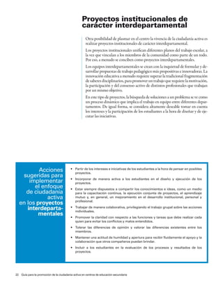 Proyectos institucionales de
                                                  carácter interdepartamental
                                                    Otra posibilidad de plasmar en el centro la vivencia de la ciudadanía activa es
                                                    realizar proyectos institucionales de carácter interdepartamental.
                                                    Los proyectos institucionales unifican diferentes planos del trabajo escolar, a
                                                    la vez que vinculan a los miembros de la comunidad como parte de un todo.
                                                    Por eso, a menudo se conciben como proyectos interdepartamentales.
                                                    Los equipos interdepartamentales se crean con la inquietud de formular y de-
                                                    sarrollar propuestas de trabajo pedagógico más propositivas e innovadoras. La
                                                    innovación educativa a menudo requiere superar la tradicional fragmentación
                                                    de saberes disciplinarios, para promover un trabajo que requiere la motivación,
                                                    la participación y del consenso activo de distintos profesionales que trabajan
                                                    por un mismo objetivo.
                                                    En este tipo de proyectos, la búsqueda de soluciones a un problema se ve como
                                                    un proceso dinámico que implica el trabajo en equipo entre diferentes depar-
                                                    tamentos. De igual forma, se considera altamente deseable tomar en cuenta
                                                    los intereses y la participación de los estudiantes a la hora de diseñar y de eje-
                                                    cutar las iniciativas.




          acciones                       •	 Partir	de	los	intereses	e	iniciativas	de	los	estudiantes	a	la	hora	de	pensar	en	posibles	
                                            proyectos.
   sugeridas para                        •	 Incorporar	 de	 manera	 activa	 a	 los	 estudiantes	 en	 el	 diseño	 y	 ejecución	 de	 los	
      implementar                           proyectos.
        el enfoque                       •	 Estar	siempre	dispuestos	a	compartir	los	conocimientos	e	ideas,	como	un	medio	
    de ciudadanía                           para la capacitación continua, la ejecución conjunta de proyectos, el aprendizaje
             activa                         mutuo y, en general, un mejoramiento en el desarrollo institucional, personal y
  en los proyectos                          profesional.

     interdeparta-                       •	 Trabajar	de	manera	colaborativa,	privilegiando	el	trabajo	grupal	sobre	las	acciones	
                                            individuales.
         mentales                        •	 Promover	la	claridad	con	respecto	a	las	funciones	y	tareas	que	debe	realizar	cada	
                                            quien para evitar los conflictos y malos entendidos.
                                         •	 Tolerar	 las	 diferencias	 de	 opinión	 y	 valorar	 las	 diferencias	 existentes	 entre	 los	
                                            miembros.
                                         •	 Mantener	una	actitud	de	humildad	y	apertura	para	recibir	fluidamente	el	apoyo	y	la	
                                            colaboración que otros compañeros puedan brindar.
                                         •	 Incluir	 a	 los	 estudiantes	 en	 la	 evaluación	 de	 los	 procesos	 y	 resultados	 de	 los	
                                            proyectos.




22 Guía para la promoción de la ciudadanía activa en centros de educación secundaria
 