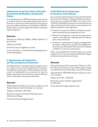 4.Departamento de Tercer Ciclo y Educación                                 6. Red Nacional de Jóvenes para
Diversificada del Ministerio de Educación                                  la Prevención de la Violencia
Pública                                                                    Es una iniciativa promovida por la Dirección Nacional de
Es el departamento del MEP que brinda asesoría técnica                     Prevención de la Violencia y el Delito del Ministerio de Jus-
en el área de Servicio Comunal Estudiantil. Dentro de sus                  ticia y Gracia, con el apoyo del MEP y otros actores como
funciones se encuentran la elaboración de los lineamientos                 UNICEF. Su finalidad es promover la construcción de una
que son emitidos anualmente a cerca del alcance del SCE y                  cultura de prevención de la violencia entre los jóvenes. Sus
brindar apoyo a docentes, padres de familia y estudiantes                  objetivos específicos son los siguientes:
según lo requieran.                                                        •	 Fomentar	un	espacio	de	reflexión,	formación	y	partici-
                                                                              pación continuas para los integrantes de la red.
                                                                           •	 Promover	la	formulación	y	ejecución	de	proyectos	pre-
Dirección:
                                                                              ventivos contra diferentes manifestaciones de violencia
Ministerio de Educación Pública, Edificio Raventós, 3º                        en los centros educativos.
piso, San José
                                                                           •	 Fomentar	 la	 conformación	 de	 agentes	 multiplicadores	
Telefono: 2225-1810                                                           de acciones, información e iniciativas desarrolladas des-
Persona de contacto: Rigoberto Corrales                                       de la Dirección Nacional de Prevención de la Violencia
                                                                              y el Delito, así como otras instituciones.
Correo electrónico: tercerciclo.diversificada@gmail.com,
rcorralesz@mep.go.cr                                                       Ofrece una participación real para los jóvenes que se han
                                                                           integrado a la red, en representación de diferentes colegios
                                                                           de educación secundaria de todo el país.

5. Departamento de Capacitación
del Tribunal Supremo de Elecciones                                         Dirección:
Este departamento se encarga de planear, organizar, ejecu-                 Dirección Nacional de Prevención de la Violencia y el De-
tar y supervisar las acciones de capacitación, formación e                 lito, Ministerio de Justicia y Gracia, Barrio Luján, costado
investigación realizadas por el Tribunal Supremo de Elec-                  norte del Autoservicio de Dos Pinos, casa #2123, San José.
ciones. Los beneficiarios de estas acciones son tanto los                  Apartado Postal: 5685-1000, Ministerio de Justicia y Gra-
propios funcionarios de la institución, como los diferentes                cia, Costa Rica.
actores involucrados en los procesos electorales.
                                                                           Telefax: 2223-7595 / 2258-6133
                                                                           Persona de contacto: Svetlana Vargas Salazar,
Dirección:                                                                 Coordinadora
Tribunal Supremo de Elecciones, 3 piso. Costado oeste del                  Correo electrónico: dprevenc@racsa.co.cr
Parque Nacional, Calle 15, Avenidas 1 y 3, San José
Teléfonos: 2287-5612 / 2287-5610
Personas de contacto: Ana Hazel Villar Barrientos,
Jefe Francisco Monge
Correo electrónico: jmonge@tse.go.cr




34 Guía para la promoción de la ciudadanía activa en centros de educación secundaria
 