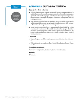 Exposición                         aCtividad 5: eXPosiCión temátiCa
                temática
                                                  Descripción de la actividad
                                                  •	 El	facilitador	realiza	una	síntesis	expositiva	de	los	cinco	pasos	señalados	en	la	
                                                     actividad anterior. Con ayuda de una presentación en Power Point, rescata los
               El facilitador                        aportes de cada uno de los grupos. Si no dispone del equipo tecnológico, pue-
                realiza una
                  síntesis
                                                     de preparar una o dos hojas con los pasos sintetizados y entregar este material
                 expositiva                          a cada participante.
                                                  •	 Evite	la	repetición	innecesaria	de	contenidos	que	ya	hayan	sido	señalados	con	
                                                     suficiente claridad y promueva el aporte de ejemplos concretos de la comuni-
                                                     dad educativa a la cual pertenecen los participantes.
                                                 •	 En	este	punto	es	importante	llegar	a	acuerdos	que	faciliten	el	inicio	del	trabajo	
                                                    que realizará posteriormente el comité de ciudadanía. Por ejemplo: identificar
                                                    miembros voluntarios para el comité, acordar quién será el coordinador del
                                                    comité, cuáles son los temas prioritarios, cuándo y dónde se podrá reunir el
                                                    comité, entre otros.
                                                 Objetivos
                                                 •	 Repasar	los	pasos	que	deben	seguirse	para	el	desarrollo	de	un	plan	institucio-
                                                    nal.
                                                  •	 Definir	el	trabajo	que	va	a	desarrollar	el	comité	de	ciudadanía	durante	el	resto	
                                                     del año.
                                                 Materiales y recursos
                                                 Video beam y computadora, si se tienen; pizarra y marcador o tiza.
                                                 Tiempo
                                                 30 minutos




52 Guía para la promoción de la ciudadanía activa en centros de educación secundaria
 