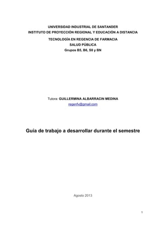 UNIVERSIDAD INDUSTRIAL DE SANTANDER
INSTITUTO DE PROYECCIÓN REGIONAL Y EDUCACIÓN A DISTANCIA
TECNOLOGÍA EN REGENCIA DE FARMACIA
SALUD PÚBLICA
Grupos B5, B6, S8 y BN

Tutora: GUILLERMINA ALBARRACIN MEDINA
regenfv@gmail.com

Guía de trabajo a desarrollar durante el semestre

Agosto 2013

1

 