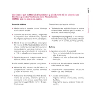 pag. 11

Anorexia nerviosa

Se especifican dos tipos de anorexia:

A. Miedo intenso a engordar, que no disminuye
con la pérdida de peso.

• Tipo restrictivo: la pérdida de peso se obtiene
haciendo dietas, ayunos o ejercicio excesivo. No
se recurre a atracones ni a purgas.

B. Alteración de la silueta corporal, exagerando
su importancia en la autoevaluación y negando
los peligros que provoca la disminución de peso.
C. Pérdida de por lo menos 25% del peso original.
En menores de 18 años de edad debe añadirse
al peso inicial el que correspondería aumentar
de acuerdo con el proceso de crecimiento y considerando que, una reducción de peso cercana
a 15% es valorada como riesgo médico.
D. Negativa a mantener el peso corporal por encima del mínimo, según edad y estatura.
A estos criterios pueden agregarse los siguientes:

• Tipo compulsivo-purgativo: se recurre regularmente a medidas purgatorias como inducción
al vómito, uso de laxantes, diuréticos y enemas.

Bulimia
A. Episodios recurrentes de voracidad:
- Comer en corto período de tiempo gran cantidad de alimentos.
- Falta de control sobre la alimentación durante
el episodio.
B. Promedio de dos episodios de voracidad semanales durante tres meses.

• Pérdida de peso autoinducida por conductas
compensatorias: vómitos, laxantes, diuréticos
y exceso de actividad física.

C. Autoevaluación “indebidamente” influida por
la forma y el peso corporales.

• Retraso en el desarrollo puberal: falta de crecimiento de los senos, amenorrea primaria o
secundaria. En los varones, los genitales no se
desarrollan y hay pérdida del interés y de la potencia sexual.

D. Conducta compensatoria:
- Purgativa: vómitos autoinducidos, laxantes,
diuréticos.
- No purgativa: ayuno, ejercicios físicos extenuantes.

Guía de Trastornos Alimenticios

Criterios según el Manual Diagnóstico y Estadístico de los Desórdenes
Mentales para los Trastornos de la Alimentación.
(DSM IV, por sus siglas en inglés)

 