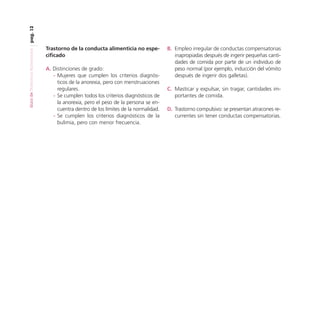 pag. 12
Guía de Trastornos Alimenticios

Trastorno de la conducta alimenticia no especificado
A. Distinciones de grado:
- Mujeres que cumplen los criterios diagnósticos de la anorexia, pero con menstruaciones
regulares.
- Se cumplen todos los criterios diagnósticos de
la anorexia, pero el peso de la persona se encuentra dentro de los límites de la normalidad.
- Se cumplen los criterios diagnósticos de la
bulimia, pero con menor frecuencia.

B. Empleo irregular de conductas compensatorias
inapropiadas después de ingerir pequeñas cantidades de comida por parte de un individuo de
peso normal (por ejemplo, inducción del vómito
después de ingerir dos galletas).
C. Masticar y expulsar, sin tragar, cantidades importantes de comida.
D. Trastorno compulsivo: se presentan atracones recurrentes sin tener conductas compensatorias.

 