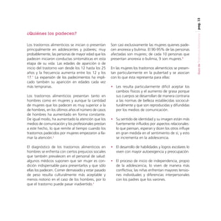 pag. 13

Los trastornos alimenticios se inician o presentan
principalmente en adolescentes y púberes; muy
probablemente, las personas de mayor edad que los
padecen iniciaron conductas sintomáticas en esta
etapa de su vida. Las edades de aparición o de
inicio del trastorno van desde los 12 hasta los 25
años y la frecuencia aumenta entre los 12 y los
17.7 La expansión de los padecimientos ha implicado también su aparición en edades cada vez
más tempranas.
Los trastornos alimenticios presentan tanto en
hombres como en mujeres y aunque la cantidad
de mujeres que los padecen es muy superior a la
de hombres, en los últimos años el número de casos
de hombres ha aumentado en forma constante.
De igual modo, ha aumentado la atención que los
medios de comunicación y los profesionales prestan
a este hecho, lo que remite al tiempo cuando los
trastornos padecidos por mujeres empezaron a llamar la atención.2
El diagnóstico de los trastornos alimenticios en
hombres se enfrenta con ciertos prejuicios sociales
que también prevalecen en el personal de salud:
algunos médicos suponen que ser mujer es condición indispensable para presentarlos y que sólo
ellas los padecen. Comer demasiado y estar pasado
de peso resulta culturalmente más aceptable y
menos notorio en el caso de los hombres, por lo
que el trastorno puede pasar inadvertido.2

Son casi exclusivamente las mujeres quienes padecen anorexia y bulimia. El 90-95% de las personas
afectadas son mujeres; de cada 10 personas que
presentan anorexia o bulimia, 9 son mujeres.8
En las mujeres los trastornos alimenticios se presentan particularmente en la pubertad y se asocian
con lo que ésta representa para ellas:
• Les resulta particularmente difícil aceptar los
cambios físicos y el aumento de grasa porque
sus cuerpos se desarrollan de manera contraria
a las normas de belleza establecidas socioculturalmente y que son reproducidas y difundidas
por los medios de comunicación.
• Su sentido de identidad y su imagen están más
fuertemente influidos por aspectos relacionales:
lo que piensan, esperan y dicen los otros influye
en gran medida en el sentimiento de sí, y esto
se incrementa en la adolescencia.
• El desarrollo de habilidades y logros escolares lo
viven con mayor autoexigencia y preocupación.
• El proceso de inicio de independencia, propio
de la adolescencia, lo viven de manera más
conflictiva; las niñas enfrentan mayores tensiones individuales y diferencias interpersonales
con los padres que los varones.

Guía de Trastornos Alimenticios

¿Quiénes los padecen?

 