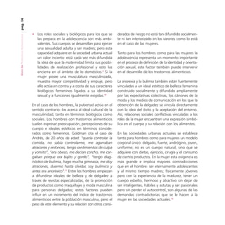 pag. 14
Guía de Trastornos Alimenticios

• Los roles sociales y biológicos para los que se
las prepara en la adolescencia son más ambivalentes. Sus cuerpos se desarrollan para ejercer
una sexualidad adulta y ser madres; pero esta
capacidad adquiere en la sociedad urbana actual
un valor incierto: está cada vez más difundida
la idea de que la maternidad limita sus posibilidades de realización profesional y esto las
encierra en el ámbito de lo doméstico.9 Si la
mujer posee una musculatura masculinizada,
muestra mayor competitividad y empuje, pero
ello actúa en contra y a costa de sus caracteres
biológicos femeninos ligados a su identidad
sexual y a funciones igualmente exigidas.10
En el caso de los hombres, la pubertad actúa en el
sentido contrario: los acerca al ideal cultural de la
masculinidad, tanto en términos biológicos como
sociales. Los hombres con trastornos alimenticios
suelen expresar preocupación, percepciones de su
cuerpo e ideales estéticos en términos considerados como femeninos. Goldman cita el caso de
Andrés, de 20 años de edad: “quería controlar la
comida, no sabía controlarme, me agarraban
atracones y entonces, tengo sentimientos de culpa
y vomito”, ”era obeso, me decían corcho, me cargaban porque era bajito y gordo”, “tengo diagnóstico de bulimia, hago mucha gimnasia, me doy
atracones, duermo hasta olvidar, soy bulímico y
antes era anoréxico”.11 Entre los hombres empiezan
a difundirse ideales de belleza y de delgadez a
través de revistas especializadas, de la promoción
de productos como maquillajes y moda masculina
para personas delgadas; estos factores pueden
influir en un incremento del índice de trastornos
alimenticios entre la población masculina, pero el
peso de este elemento y su relación con otros consi-

derados de riesgo no está tan difundido socialmente ni tan interiorizado en los varones como lo está
en el caso de las mujeres.
Tanto para los hombres como para las mujeres la
adolescencia representa un momento importante
en el proceso de definición de la identidad y orientación sexual, este factor también puede intervenir
en el desarrollo de los trastornos alimenticios.
La anorexia y la bulimia también están fuertemente
vinculadas a un ideal estético de belleza femenina
construido socialmente y difundido ampliamente
por las expectativas colectivas, los cánones de la
moda y los medios de comunicación en los que la
obtención de la delgadez se vincula directamente
con la idea del éxito y la aceptación del entorno.
Así, relaciones sociales conflictivas vinculadas a los
roles de la mujer encuentran una expresión simbólica en el cuerpo y su relación con los alimentos.
En las sociedades urbanas actuales se establece
tanto para hombres como para mujeres un modelo
corporal único: delgado, fuerte, andrógino, joven,
uniforme; no es un cuerpo natural, sino que se
adquiere con dietas, ejercicio, cirugía y el consumo
de ciertos productos. En la mujer esta exigencia es
más grande e implica mayores contradicciones
que en el hombre: ser eternamente adolescentes
y al mismo tiempo madres; físicamente jóvenes
pero con la experiencia de la madurez, tener un
cuerpo esbelto, hermoso y atractivo sin dejar de
ser inteligentes, hábiles y astutas y ser pasionales
pero sin perder el autocontrol, son algunas de las
demandas contradictorias que se le hacen a la
mujer en las sociedades actuales.10

 