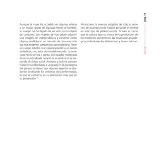 pag. 15

Ahora bien, la vivencia subjetiva de todo lo anterior, de acuerdo con la historia personal, es central
en este tipo de padecimientos. Si bien es cierto
que la cultura deja su marca en la producción de
los trastornos alimenticios, las situaciones psicológicas individuales los determinan y desencadenan.

Guía de Trastornos Alimenticios

Aunque la mujer ha accedido en algunas esferas
a un mayor grado de equidad frente al hombre,
su cuerpo no ha dejado de ser visto como objeto
de consumo. Las mujeres de hoy deben adquirir
una imagen de independencia y exhibirse como
objetos vendibles en un mercado de consumo cada
vez más exigente, competido y contradictorio. Tener
un cuerpo esbelto no es sólo responder a un canon
de belleza, sino estar dentro del mercado. La amenaza no es ser fea o gorda, sino quedar marginada
en un mundo donde no se es ni se existe si no se responde al código social. Anorexia y bulimia parecen
haberse transformado a tal grado en el paradigma
del género femenino que algunos expertos se abstienen de difundir los síntomas de la enfermedad,
lo que se convierte en su promoción más que en
su prevención.10

 
