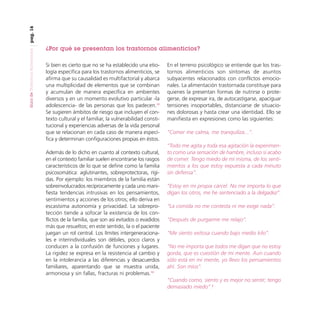 pag. 16
Guía de Trastornos Alimenticios

¿Por qué se presentan los trastornos alimenticios?
Si bien es cierto que no se ha establecido una etiología específica para los trastornos alimenticios, se
afirma que su causalidad es multifactorial y abarca
una multiplicidad de elementos que se combinan
y acumulan de manera específica en ambientes
diversos y en un momento evolutivo particular -la
adolescencia- de las personas que los padecen.12
Se sugieren ámbitos de riesgo que incluyen el contexto cultural y el familiar, la vulnerabilidad constitucional y experiencias adversas de la vida personal
que se relacionan en cada caso de manera específica y determinan configuraciones propias en éstos.
Además de lo dicho en cuanto al contexto cultural,
en el contexto familiar suelen encontrarse los rasgos
característicos de lo que se define como la familia
psicosomática: aglutinantes, sobreprotectoras, rígidas. Por ejemplo: los miembros de la familia están
sobreinvolucrados recíprocamente y cada uno manifiesta tendencias intrusivas en los pensamientos,
sentimientos y acciones de los otros; ello deriva en
escasísima autonomía y privacidad. La sobreprotección tiende a sofocar la existencia de los conflictos de la familia, que son así evitados o evadidos
más que resueltos; en este sentido, la o el paciente
juegan un rol central. Los límites intergeneracionales e interindividuales son débiles, poco claros y
conducen a la confusión de funciones y lugares.
La rigidez se expresa en la resistencia al cambio y
en la intolerancia a las diferencias y desacuerdos
familiares, aparentando que se muestra unida,
armoniosa y sin fallas, fracturas ni problemas.13

En el terreno psicológico se entiende que los trastornos alimenticios son síntomas de asuntos
subyacentes relacionados con conflictos emocionales. La alimentación trastornada constituye para
quienes la presentan formas de nutrirse o protegerse, de expresar ira, de autocastigarse, apaciguar
tensiones insoportables, distanciarse de situaciones dolorosas y hasta crear una identidad. Ello se
manifiesta en expresiones como las siguientes:
“Comer me calma, me tranquiliza...”.
“Todo me agita y toda esa agitación la experimento como una sensación de hambre, incluso si acabo
de comer. Tengo miedo de mí misma, de los sentimientos a los que estoy expuesta a cada minuto
sin defensa”.
“Estoy en mi propia cárcel. No me importa lo que
digan los otros, me he sentenciado a la delgadez”.
“La comida no me contesta ni me exige nada”.
“Después de purgarme me relajo”.
“Me siento exitosa cuando bajo medio kilo”.
“No me importa que todos me digan que no estoy
gorda, que es cuestión de mi mente. Aun cuando
sólo está en mi mente, yo llevo los pensamientos
ahí. Son míos”.
“Cuando como, siento y es mejor no sentir; tengo
demasiado miedo”.2

 