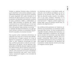 pag. 17

Para quienes sufren trastornos alimenticios, la
valoración que hacen de sí mismos está sobredeterminada por la imagen corporal, en la que se
deposita la autoestima y la sensación de control
sobre su vida. Problemas emocionales de todo
tipo, conflictos personales en relación con la identidad sexual y de género, con las relaciones interpersonales y la falta de ubicación subjetiva también
son determinantes de los trastornos alimenticios.
La negativa a comer o la compulsión bulímica se
ofrecen como escenarios en lo que se despliegan
deseos inconscientes que están, como mencionamos, fuertemente ligados a las vicisitudes de
la feminidad.18

La amenorrea primaria o secundaria puede ser
atribuida a los conflictos psicológicos ya que se
presenta en las primeras fases, antes de que la
falta de alimentos pueda causarla. Una explicación es que estos conflictos intervienen en el
funcionamiento del hipotálamo y por ende, en el
ciclo hormonal.19, 20 Algunos autores sugieren que
puede haber casos de anorexia nervosa leve, en
presencia de oligomenorrea. 21
Los conflictos de las personas con trastornos alimenticios son inconscientes y se mantienen ocultos
hasta para ellas mismas. Sin esta consideración es
imposible entender y atender estos trastornos, sus
múltiples significados y simbolismos, las fantasías
que se vinculan con la comida y que están detrás
de las conductas patológicas. Además, sólo así se
pueden comprender determinados rasgos tan
característicos del trastorno como sus síntomas, los
altos grados de reincidencia y de abandono del
tratamiento, la falta total de conciencia de riesgo
y la negativa a buscar ayuda.

Guía de Trastornos Alimenticios

También se detectan fantasías sobre el alimento
que lo identifican como veneno, peligroso o equivalente del embarazo. Es por esto que en ocasiones
el suceso disparador del cuadro anoréxico es el
embarazo de alguna persona cercana; las mujeres
encuentran una asociación entre alimento, aumento
de peso y embarazo. Waller y colaboradores ya
desde 1940 formularon la hipótesis del “deseo
inconsciente de ser embarazada por vía oral que
podría generar el comer compulsivamente o en
otros casos generar culpa y rechazo a la comida.” 14
La represión del deseo de embarazo o la culpa generan rechazo y temores a la sexualidad, frecuentemente asociados a la anorexia nerviosa.15, 16, 17

 
