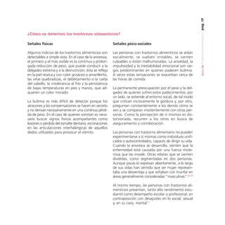 pag. 19

Señales físicas

Señales psico-sociales

Algunos indicios de los trastornos alimenticios son
detectables a simple vista. En el caso de la anorexia,
el primero y el más visible es la continua y prolongada reducción de peso, que puede conducir a la
delgadez extrema y a la desnutrición; ésta se refleja
en la piel reseca y con color grisáceo o amarillento,
las uñas quebradizas, el debilitamiento o la caída
del cabello, la intolerancia al frío y la persistencia
de bajas temperaturas en pies y manos, que adquieren un color morado.

Las personas con trastornos alimenticios se aíslan
socialmente, se vuelven irritables, se sienten
culpables o están malhumoradas. La ansiedad, la
impulsividad y la inestabilidad emocional son rasgos predominantes en quienes padecen bulimia.
A veces estas sensaciones se exacerban cerca de
las horas de comida.

La bulimia es más difícil de detectar porque los
atracones y las compensaciones se hacen en secreto
y no derivan necesariamente en una continua pérdida de peso. En el caso de quienes vomitan es necesario buscar signos físicos acompañantes como
lesiones o pérdida del esmalte dentario, escoriaciones
en las articulaciones interfalángicas de aquellos
dedos utilizados para provocar el vómito.

La permanente preocupación por el peso y la delgadez de quienes sufren estos padecimientos, por
un lado, se extiende al entorno social, de tal modo
que critican incisivamente la gordura y, por otro,
preguntan constantemente a los demás cómo se
ven y se comparan insistentemente con otras personas. Como la percepción de sí mismos es distorsionada, recurren a los otros en busca de
aseguramiento y corroboración.
Las personas con trastorno alimentario no pueden
experimentarse a sí mismas como individuos unificados o autocontrolados, capaces de dirigir su vida.
Cuando la anorexia se desarrolla, sienten que la
enfermedad está causada por una fuerza misteriosa que las invade. Otras relatan que se sienten
divididas, como segmentadas en dos personas.
Aunque pocas lo expresan abiertamente, a lo largo
de sus vidas han sentido que ser mujer representaba una desventaja y que soñaban con triunfar en
áreas generalmente consideradas “masculinas”.22, 23
Al mismo tiempo, las personas con trastornos alimenticios presentan, tanto alto rendimiento estudiantil como desempeño escolar o profesional, en
contraposición con desajustes en lo social, sexual
y, en su caso, marital.3

Guía de Trastornos Alimenticios

¿Cómo se detectan los trastornos alimenticios?

 