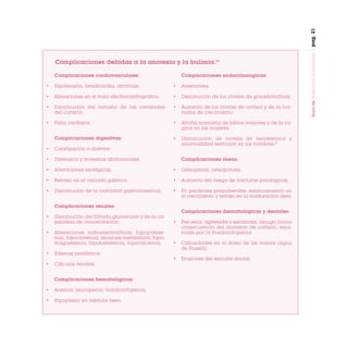 pag. 21
Complicaciones cardiovasculares:

Complicaciones endocrinológicas:

•

Hipotensión, bradicardia, arritmias.

•

Amenorrea.

•

Alteraciones en el trazo electrocardiográfico.

•

Disminución de los niveles de gonadotrofinas.

•

Disminución del tamaño de las cavidades
del corazón.

•

Aumento de los niveles de cortisol y de la hormona de crecimiento.

•

Falla cardíaca.

•

Atrofia mamaria de labios mayores y de la vagina en las mujeres.

Complicaciones digestivas:

•

Disminución de niveles de testosterona y
anormalidad testicular en los hombres.2

•

Constipación o diarrea.

•

Distensión y molestias abdominales.

•

Alteraciones esofágicas.

•

Osteopenia, osteoporosis.

•

Retraso en el vaciado gástrico.

•

Aumento del riesgo de fracturas patológicas.

•

Disminución de la motilidad gastrointestinal.

•

En pacientes prepuberales, estancamiento en
el crecimiento y retraso en la maduración ósea.

Complicaciones óseas:

Complicaciones renales:
Complicaciones dermatológicas y dentales:
•

•

Alteraciones hidroelectrolíticas: hipopotasemia, hipocloremia, alcalosis metabólica, hipomagnesemia, hipofosfatemia, hipocalcemia.

Piel seca, agrietada o escamosa, lanugo (como
consecuencia del aumento de cortisol), equimosis por la trombocitopenia.

•

Callosidades en el dorso de las manos (signo
de Russell).

•

•

Disminución del filtrado glomerular y de la capacidad de concentración.

Erosiones del esmalte dental.

•

Edemas periféricos.

•

Cálculos renales.
Complicaciones hematológicas:

•

Anemia, leucopenia, trombocitopenia.

•

Hipoplasia en médula ósea.

Guía de Trastornos Alimenticios

Complicaciones debidas a la anorexia y la bulimia.24

 