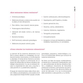 pag. 23

• Entrevista psicológica.

• Examen cardiovascular y electrocardiograma.

• Mediciones de peso y estatura de acuerdo con
la edad y el sexo del paciente.

• Hepatograma, perfil hepático y tiroideo.
• Examen general de orina.

• Peso relativo, masa corporal, reservas grasas.
• Glucemia, uremia, colesterolemia.
• Proteinograma electroforético.
• Calcemia, fosforemia, magnesemia.
• Valoración del estado nutricio y de reservas
grasas.

• Tomografía computarizada.

• Biometría hemática.

• Eritrosedimentación.

• Perfil hormonal y valoración ginecológica.

• Ionograma: en busca de hipokalemia y alcalosismetabólica hipoclorémica, en vomitadores.

• Mediciones de presión arterial y pulso.

¿Cómo atender los trastornos alimenticios?
La atención de los trastornos alimenticios no es
fácil ni unívoca; debido a su complejidad, a la multitud de factores intervinientes y a la dificultad de
su abordaje, el manejo de los mismos es una tarea
combinada que requiere la conformación de un
equipo de profesionales de diversas disciplinas que
trabajen conjuntamente. A su vez, es necesario rescatar la singularidad de cada caso y escuchar a
cada paciente en su problemática específica.
El equipo de tratamiento básico debe ofrecer atención médica y psicoterapéutica y, de acuerdo con el
caso, proporcionar terapia familiar o grupal, consulta

ginecológica, psiquiátrica, endocrinológica y nutricia con profesionales idóneos que conozcan los
trastornos alimenticios.
No basta una labor de equipo multidisciplinaria,
se requiere de un tratamiento interdisciplinario, esto
es, que profesionales de distintas disciplinas diseñen y establezcan mecanismos de intercambio
profesional constantes y permanentes que permitan el trabajo conjunto más allá de las esferas de
acción de cada quien. A su vez, la comunicación
debe extenderse a cada paciente y a su familia.

Guía de Trastornos Alimenticios

¿Qué exámenes deben realizarse?

 