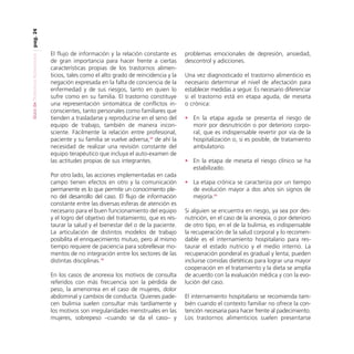 pag. 24
Guía de Trastornos Alimenticios

El flujo de información y la relación constante es
de gran importancia para hacer frente a ciertas
características propias de los trastornos alimenticios, tales como el alto grado de reincidencia y la
negación expresada en la falta de conciencia de la
enfermedad y de sus riesgos, tanto en quien lo
sufre como en su familia. El trastorno constituye
una representación sintomática de conflictos inconscientes, tanto personales como familiares que
tienden a trasladarse y reproducirse en el seno del
equipo de trabajo, también de manera inconsciente. Fácilmente la relación entre profesional,
paciente y su familia se vuelve adversa,26 de ahí la
necesidad de realizar una revisión constante del
equipo terapéutico que incluya el auto-examen de
las actitudes propias de sus integrantes.
Por otro lado, las acciones implementadas en cada
campo tienen efectos en otro y la comunicación
permanente es lo que permite un conocimiento pleno del desarrollo del caso. El flujo de información
constante entre las diversas esferas de atención es
necesario para el buen funcionamiento del equipo
y el logro del objetivo del tratamiento, que es restaurar la salud y el bienestar del o de la paciente.
La articulación de distintos modelos de trabajo
posibilita el enriquecimiento mutuo, pero al mismo
tiempo requiere de paciencia para sobrellevar momentos de no integración entre los sectores de las
distintas disciplinas.18
En los casos de anorexia los motivos de consulta
referidos con más frecuencia son la pérdida de
peso, la amenorrea en el caso de mujeres, dolor
abdominal y cambios de conducta. Quienes padecen bulimia suelen consultar más tardíamente y
los motivos son irregularidades menstruales en las
mujeres, sobrepeso –cuando se da el caso– y

problemas emocionales de depresión, ansiedad,
descontrol y adicciones.
Una vez diagnosticado el trastorno alimenticio es
necesario determinar el nivel de afectación para
establecer medidas a seguir. Es necesario diferenciar
si el trastorno está en etapa aguda, de meseta
o crónica:
• En la etapa aguda se presenta el riesgo de
morir por desnutrición o por deterioro corporal, que es indispensable revertir por vía de la
hospitalización o, si es posible, de tratamiento
ambulatorio.
• En la etapa de meseta el riesgo clínico se ha
estabilizado.
• La etapa crónica se caracteriza por un tiempo
de evolución mayor a dos años sin signos de
mejoría.24
Si alguien se encuentra en riesgo, ya sea por desnutrición, en el caso de la anorexia, o por deterioro
de otro tipo, en el de la bulimia, es indispensable
la recuperación de la salud corporal y lo recomendable es el internamiento hospitalario para restaurar el estado nutricio y el medio interno. La
recuperación ponderal es gradual y lenta; pueden
incluirse comidas dietéticas para lograr una mayor
cooperación en el tratamiento y la dieta se amplía
de acuerdo con la evaluación médica y con la evolución del caso.
El internamiento hospitalario se recomienda también cuando el contexto familiar no ofrece la contención necesaria para hacer frente al padecimiento.
Los trastornos alimenticios suelen presentarse

 