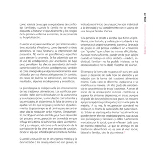 pag. 25

Cuando se requiere medicación por síntomas afectivos asociados al trastorno, como depresión o ideas
delirantes, se hará necesaria la intervención del
psiquiatra. No existe un psicofármaco específico
para atender la anorexia. Se ha advertido que en
el uso de antidepresivos por anoréxicos de bajo
peso prevalecen los efectos secundarios del medicamento sobre los efectos antidepresivos; también
se corre el riesgo de que algunos medicamentos sean
utilizados por sus efectos adelgazantes. En cambio,
en casos de bulimia se administran, con buenos
resultados, algunos antidepresivos y ansiolíticos.
La psicoterapia es indispensable en el tratamiento
de los trastornos alimenticios. Los conflictos personales -tales como dificultades en la autoestima
y la autopercepción, la vinculación con la familia y
las amistades, el aislamiento, la falta de ánimo y la
apatía- son los que originan y sostienen el padecimiento. La psicoterapia es el camino para encontrar
otras vías de resolución de los mismos. El tratamiento psicológico también contribuye al buen desarrollo
del proceso de recuperación en la medida en que
influye en la toma de conciencia sobre la enfermedad y sus riesgos, así como en la aceptación de la
participación de los otros en el proceso de curación,
desde el equipo interdisciplinario hasta la familia.
Cuando la situación no es de urgencia médica y la
desnutrición o los desequilibrios no son graves, lo

indicado es el inicio de una psicoterapia individual
a la brevedad y su complemento con el apoyo de
una terapia familiar idónea.
Si la persona se resiste a aceptar que tiene un problema, a ser tratada, y la desesperanza frente a los
síntomas o al propio tratamiento aumenta, la terapia
de grupo es útil porque establece un encuentro
con “iguales” que sufren las mismas dificultades.
Aunque no es suficiente, puede ser de gran apoyo
cuando el trabajo en otros ámbitos –médico, individual, familiar– no ha podido iniciarse, se ha
obstaculizado o no ha dado muestras de avance.
El tiempo y la forma de recuperación varía en cada
quien y depende de cada tipo de atención y en
relación con la forma del trastorno alimenticio
mismo. Cada caso es diferente, evoluciona o se
modifica a su manera. Un alto grado de reincidencia es característico de estos trastornos. A veces el
inicio de la restauración nutricia contribuye a
superar los síntomas depresivos; en otras, aunque
el grado de desnutrición no sea grave, se requiere
apoyo terapéutico prolongado y constante para la
mejoría. A su vez, la recuperación ponderal no
indica en sí misma la superación del padecimiento. Si bien es cierto que los trastornos alimenticios
pueden tener efectos orgánicos graves, sus causas
son psicológicas y familiares y están fuertemente
marcadas por lo social, que se refleja en cada caso
de manera específica. Lo que se arriesga en los
trastornos alimenticios no es sólo el vivir social,
laboral o familiar, sino la vida misma.27

Guía de Trastornos Alimenticios

como válvula de escape o reguladores de conflictos familiares; cuando la familia no se muestra
dispuesta a tratarse terapéuticamente y los riesgos
de la persona enferma aumentan, se recomienda
su hospitalización.

 