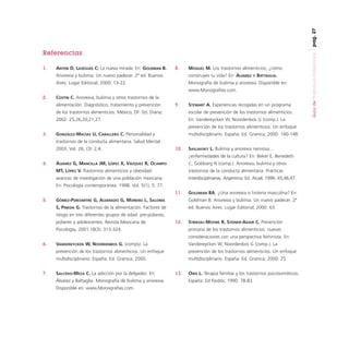 pag. 27
1.

ANTEBI D, LASÉGUEE C: La nueva mirada. En: GOLDMAN B.

8.

MOGUEL M. Los trastornos alimenticios, ¿cómo

Anorexia y bulimia. Un nuevo padecer. 2ª ed. Buenos

construyes tu vida? En: ÁLVAREZ

Aires: Lugar Editorial; 2000: 13-22.

Monografía de bulimia y anorexia. Disponible en:

Y

BATTAGLIA.

www.Monografías.com.
2.

COSTIN C. Anorexia, bulimia y otros trastornos de la
alimentación. Diagnóstico, tratamiento y prevención

9.

STEWART A. Experiencias recogidas en un programa

de los trastornos alimenticios. México, DF: Ed. Diana;

escolar de prevención de los trastornos alimenticios.

2002: 25,26,20,21,27.

En: Vandereycken W, Noordenbos G (comp.). La
prevención de los trastornos alimenticios. Un enfoque

3.

GONZÁLEZ-MACÍAS U, CABALLERO C. Personalidad y

multidisciplinario. España: Ed. Granica; 2000: 140-148.

trastornos de la conducta alimentaria. Salud Mental
2003; Vol. 26, (3): 2,4.

10.

SASLAVSKY L. Bulimia y anorexia nerviosa...
¿enfermedades de la cultura? En: Beker E, Benedetti

ÁLVAREZ G, MANCILLA JM, LÓPEZ X, VÁZQUEZ R, OCAMPO

C, Goldvarg N (comp.). Anorexia, bulimia y otros

MT, LÓPEZ V. Trastornos alimenticios y obesidad:

trastornos de la conducta alimentaria. Prácticas

avances de investigación de una población mexicana.

4.

interdisciplinarias. Argentina: Ed. Atuel; 1996: 45,46,47.

En: Psicología contemporánea. 1998. Vol. 5(1); 5: 77.
11.

GOLDMAN BA. ¿Una anorexia o histeria masculina? En:

GÓMEZ-PERESMITRE G, ALVARADO G, MORENO L, SALOMA

Goldman B. Anorexia y bulimia. Un nuevo padecer. 2ª

S, PINEDA G. Trastornos de la alimentación. Factores de

5.

ed. Buenos Aires: Lugar Editorial; 2000: 63.

riesgo en tres diferentes grupos de edad: pre-púberes,
púberes y adolescentes. Revista Mexicana de

12.

STRIEGEL-MOORE R, STEINER-ADAIR C. Prevención
primaria de los trastornos alimenticios: nuevas

Psicología, 2001;18(3): 313-324.

consideraciones con una perspectiva feminista. En:
Vandereycken W, Noordenbos G (comp.). La
prevención de los trastornos alimenticios. Un enfoque

multidisciplinario. España: Ed. Granica; 2000.
7.

VANDEREYCKEN W, NOORDENBOS G. (comps). La
prevención de los trastornos alimenticios. Un enfoque

6.

multidisciplinario. España: Ed. Granica; 2000: 25.

SALCEDO-MEZA C. La adicción por la delgadez. En:
Álvarez y Battaglia. Monografía de bulimia y anorexia.
Disponible en: www.Monografías.com.

13.

ONIS L. Terapia familiar y los trastornos psicosomáticos.
España: Ed Paidós; 1990: 78-83.

Guía de Trastornos Alimenticios

Referencias

 