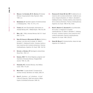 pag. 28
Guía de Trastornos Alimenticios

14.

WALLER, J. V., KAUFMAN, M. R., DEUTSCH, F. Anorexia

24.

PASQUALINI D, FAHRAR M, SECO MT. El adolescente con

Nervosa: A psycosomatic entity. Psycosom. Med.,

trastornos de la conducta alimentaria: modelo de asis-

1940: 2,3.

tencia integral ambulatoria. En: Beker E, Benedetti C,
Goldvarg N (comp.). Anorexia, bulimia y otros trastornos

16.

BINSWANGER, H. Psychiatric aspects of mental anorexia.

de la conducta alimentaria. Prácticas interdisciplinarias.

Z. Klinderpsychiat., 1952: 19, 141 y 173.

15.

Argentina: Ed. Atuel; 1996: 81-82, 79,92.

THOMAS, H. Some Psychoanalytic observations on

25.

Anorexia Nervosa, Brit. J. Medical Psycho. 1963: 36, 239.

BEKER E, BENEDETTI C, GOLDVARG N. Los profesionales
de la salud, su integración en equipos
interdisciplinarios. En: Beker E, Benedetti C, Goldvarg

WALL, J.H. ( 1956), Anorexia Nervosa. Bull. N.Y. Acad.

N (comp.). Anorexia, bulimia y otros trastornos de la

Med., 32,116.

17.

conducta alimentaria. Prácticas interdisciplinarias.
Argentina: Ed. Atuel; 1996: 229-237.

18.

BOREL M, AGUIAR

DE

MALDONADO M, MATO L. Bulimia y

anorexia: una clínica de lo singular. En: Beber E,
Benedetti C, Goldvarg N (comp.). Anorexia, bulimia y
otros trastornos de la conducta alimentaria. Prácticas
interdisciplinarias. Argentina: Ed. Atuel; 1996: 144,154.
19.

DECOURT, J., RICHARD, J-P. Psychogenic amenorrhoea.
Revue Prat., 1953: 3,7.

20.

EMANUEL, R.W. The clinical Diagnosis, prognosis and
treatment of Anorexia Nervosa. Postgrad Med.
Journal. 1956: 32, 238.

21.

HAGEDORN, H.C. Anorexia Nervosa, Acta Médica
Scand. 1955: 151,201.

22.

BRUCH HILDE “La jaula dorada” El enigma de la
anorexia nerviosa. Barcelona: Ed. Piados; 2002: 81.

23.

GULA P. ¿Anoréxica... yo? ¿Anoréxica... mi hija?
Colección Preguntas. Saber para prevenir. Bilbao,
España: Ed Desclée De Brouwer; 2000: 92.

26.

HEIKER M, MILLAR C. Anorexia-bulimia: deseo de nada.
Argentina: Ed. Paidós:18.

 