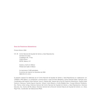 Guía de Trastornos Alimenticios
Primera Edición 2004
D.R. ©

Centro Nacional de Equidad de Género y Salud Reproductiva
Secretaría de Salud
Guadalajara 46, 7º Piso
Colonia Roma
06700, México, D.F.
Impreso y hecho en México
Printed and made in Mexico
Se imprimieron 5,000 ejemplares
Se terminó de imprimir en diciembre de 2004
ISBN 970-721-232-2

El presente material fue elaborado por el Centro Nacional de Equidad de Género y Salud Reproductiva en colaboración con
CENSIDA e IPAS México. La coordinación y autoría estuvo a cargo de Katia Weissberg y Leticia Quesnel Galván. Participó como
Coordinadora del Proyecto Guías Prácticas: Laura A. Pedrosa Islas. Asesora de la Guía de Trastornos Alimenticios: Claudia Unikel
Santocini. Revisoras: Sandra Aguirre Guerrero, Yohana Castro Bibiano y Cecilia Robledo Vera. Consejo Editorial, Presidenta,
Dra. Patricia Uribe Zuñiga, Directora General del Centro Nacional de Equidad de Género y Salud Reproductiva. Directora
Ejecutiva, Dra. Aurora del Río Zolezzi, Directora General de la Dirección General Adjunta de Equidad de Género. Lic. Ulices
Pego Pratt, Coordinador de Publicaciones PNUD.

 