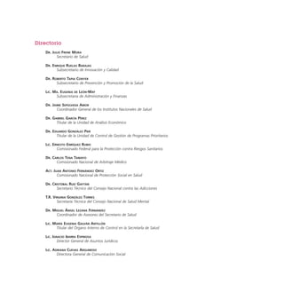 Directorio
DR. JULIO FRENK MORA
Secretario de Salud
DR. ENRIQUE RUELAS BARAJAS
Subsecretario de Innovación y Calidad
DR. ROBERTO TAPIA CONYER
Subsecretario de Prevención y Promoción de la Salud
LIC. MA. EUGENIA DE LEÓN-MAY
Subsecretaria de Administración y Finanzas
DR. JAIME SEPÚLVEDA AMOR
Coordinador General de los Institutos Nacionales de Salud
DR. GABRIEL GARCÍA PÉREZ
Titular de la Unidad de Análisis Económico
DR. EDUARDO GONZÁLEZ PIER
Titular de la Unidad de Control de Gestión de Programas Prioritarios
LIC. ERNESTO ENRÍQUEZ RUBIO
Comisionado Federal para la Protección contra Riesgos Sanitarios
DR. CARLOS TENA TAMAYO
Comisionado Nacional de Arbitraje Médico
ACT. JUAN ANTONIO FERNÁNDEZ ORTIZ
Comisionado Nacional de Protección Social en Salud
DR. CRISTÓBAL RUIZ GAYTÁN
Secretario Técnico del Consejo Nacional contra las Adicciones
T.R. VIRGINIA GONZÁLEZ TORRES
Secretaria Técnica del Consejo Nacional de Salud Mental
DR. MIGUEL ÁNGEL LEZANA FERNÁNDEZ
Coordinador de Asesores del Secretario de Salud
LIC. MARÍA EUGENIA GALVÁN ANTILLÓN
Titular del Órgano Interno de Control en la SecretarÌa de Salud
LIC. IGNACIO IBARRA ESPINOSA
Director General de Asuntos Jurídicos
LIC. ADRIANA CUEVAS ARGUMEDO
Directora General de Comunicación Social

 