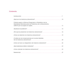 Contenido

Introducción

7

¿Qué son los trastornos alimenticios?

10

Criterios según el Manual Diagnóstico y Estadístico de los
Desórdenes Mentales para los Trastornos de la Alimentación.
(DSM IV, por sus siglas en inglés)

11

¿Quiénes los padecen?

13

¿Por qué se presentan los trastornos alimenticios?

16

¿Cómo se detectan los trastornos alimenticios?

19

¿Cuáles son las consecuencias en la salud debidas
de los trastornos alimenticios?

20

¿Cómo se hace un diagnóstico de trastorno alimenticio?

22

¿Qué exámenes deben realizarse?

23

¿Cómo atender los trastornos alimenticios?

23

Referencias

27

 