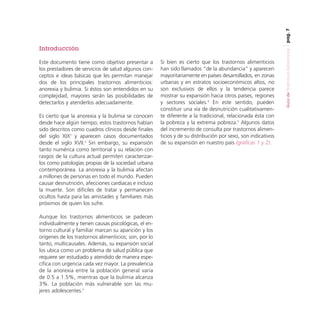 pag. 7

Este documento tiene como objetivo presentar a
los prestadores de servicios de salud algunos conceptos e ideas básicas que les permitan manejar
dos de los principales trastornos alimenticios:
anorexia y bulimia. Si éstos son entendidos en su
complejidad, mayores serán las posibilidades de
detectarlos y atenderlos adecuadamente.
Es cierto que la anorexia y la bulimia se conocen
desde hace algún tiempo; estos trastornos habían
sido descritos como cuadros clínicos desde finales
del siglo XIX1 y aparecen casos documentados
desde el siglo XVII.2 Sin embargo, su expansión
tanto numérica como territorial y su relación con
rasgos de la cultura actual permiten caracterizarlos como patologías propias de la sociedad urbana
contemporánea. La anorexia y la bulimia afectan
a millones de personas en todo el mundo. Pueden
causar desnutrición, afecciones cardiacas e incluso
la muerte. Son difíciles de tratar y permanecen
ocultos hasta para las amistades y familiares más
próximos de quien los sufre.
Aunque los trastornos alimenticios se padecen
individualmente y tienen causas psicológicas, el entorno cultural y familiar marcan su aparición y los
orígenes de los trastornos alimenticios; son, por lo
tanto, multicausales. Además, su expansión social
los ubica como un problema de salud pública que
requiere ser estudiado y atendido de manera específica con urgencia cada vez mayor. La prevalencia
de la anorexia entre la población general varía
de 0.5 a 1.5%, mientras que la bulimia alcanza
3%. La población más vulnerable son las mujeres adolescentes.3

Si bien es cierto que los trastornos alimenticios
han sido llamados “de la abundancia” y aparecen
mayoritariamente en países desarrollados, en zonas
urbanas y en estratos socioeconómicos altos, no
son exclusivos de ellos y la tendencia parece
mostrar su expansión hacia otros países, regiones
y sectores sociales.4 En este sentido, pueden
constituir una vía de desnutrición cualitativamente diferente a la tradicional, relacionada ésta con
la pobreza y la extrema pobreza.5 Algunos datos
del incremento de consulta por trastornos alimenticios y de su distribución por sexo, son indicativos
de su expansión en nuestro país (gráficas 1 y 2).

Guía de Trastornos Alimenticios

Introducción

 