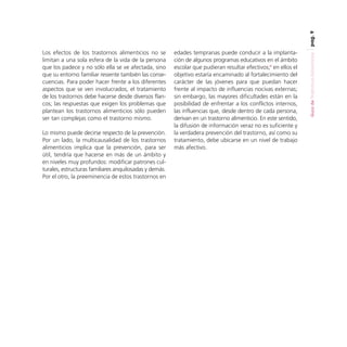 pag. 9

Lo mismo puede decirse respecto de la prevención.
Por un lado, la multicausalidad de los trastornos
alimenticios implica que la prevención, para ser
útil, tendría que hacerse en más de un ámbito y
en niveles muy profundos: modificar patrones culturales, estructuras familiares anquilosadas y demás.
Por el otro, la preeminencia de estos trastornos en

edades tempranas puede conducir a la implantación de algunos programas educativos en el ámbito
escolar que pudieran resultar efectivos;6 en ellos el
objetivo estaría encaminado al fortalecimiento del
carácter de las jóvenes para que puedan hacer
frente al impacto de influencias nocivas externas;
sin embargo, las mayores dificultades están en la
posibilidad de enfrentar a los conflictos internos,
las influencias que, desde dentro de cada persona,
derivan en un trastorno alimenticio. En este sentido,
la difusión de información veraz no es suficiente y
la verdadera prevención del trastorno, así como su
tratamiento, debe ubicarse en un nivel de trabajo
más afectivo.

Guía de Trastornos Alimenticios

Los efectos de los trastornos alimenticios no se
limitan a una sola esfera de la vida de la persona
que los padece y no sólo ella se ve afectada, sino
que su entorno familiar resiente también las consecuencias. Para poder hacer frente a los diferentes
aspectos que se ven involucrados, el tratamiento
de los trastornos debe hacerse desde diversos flancos; las respuestas que exigen los problemas que
plantean los trastornos alimenticios sólo pueden
ser tan complejas como el trastorno mismo.

 