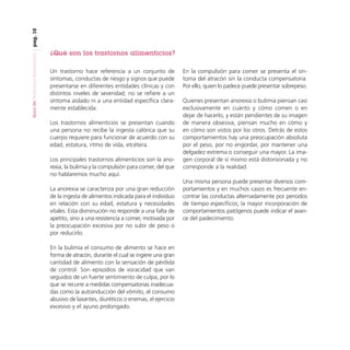 pag. 10
Guía de Trastornos Alimenticios

¿Qué son los trastornos alimenticios?
Un trastorno hace referencia a un conjunto de
síntomas, conductas de riesgo y signos que puede
presentarse en diferentes entidades clínicas y con
distintos niveles de severidad; no se refiere a un
síntoma aislado ni a una entidad específica claramente establecida.
Los trastornos alimenticios se presentan cuando
una persona no recibe la ingesta calórica que su
cuerpo requiere para funcionar de acuerdo con su
edad, estatura, ritmo de vida, etcétera.
Los principales trastornos alimenticios son la anorexia, la bulimia y la compulsión para comer, del que
no hablaremos mucho aquí.
La anorexia se caracteriza por una gran reducción
de la ingesta de alimentos indicada para el individuo
en relación con su edad, estatura y necesidades
vitales. Esta disminución no responde a una falta de
apetito, sino a una resistencia a comer, motivada por
la preocupación excesiva por no subir de peso o
por reducirlo.
En la bulimia el consumo de alimento se hace en
forma de atracón, durante el cual se ingiere una gran
cantidad de alimento con la sensación de pérdida
de control. Son episodios de voracidad que van
seguidos de un fuerte sentimiento de culpa, por lo
que se recurre a medidas compensatorias inadecuadas como la autoinducción del vómito, el consumo
abusivo de laxantes, diuréticos o enemas, el ejercicio
excesivo y el ayuno prolongado.

En la compulsión para comer se presenta el síntoma del atracón sin la conducta compensatoria.
Por ello, quien lo padece puede presentar sobrepeso.
Quienes presentan anorexia o bulimia piensan casi
exclusivamente en cuánto y cómo comen o en
dejar de hacerlo, y están pendientes de su imagen
de manera obsesiva, piensan mucho en cómo y
en cómo son vistos por los otros. Detrás de estos
comportamientos hay una preocupación absoluta
por el peso, por no engordar, por mantener una
delgadez extrema o conseguir una mayor. La imagen corporal de sí mismo está distorsionada y no
corresponde a la realidad.
Una misma persona puede presentar diversos comportamientos y en muchos casos es frecuente encontrar las conductas alternadamente por periodos
de tiempo específicos; la mayor incorporación de
comportamientos patógenos puede indicar el avance del padecimiento.

 
