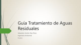 Guía Tratamiento de Aguas
Residuales
Sebastián Andrés Díaz Pérez
Ingeniería Ambiental
F.U.A.C.
 