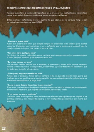 PRINCIPALES MITOS QUE SIGUEN EXISTIENDO EN LA JUVENTUD

Vamos a comentarte a continuación los mitos e ideas erróneas más habituales que transmitidos
desde la sociedad siguen manteniéndose en muchas personas jóvenes.

Si los analizas y reflexionas, te darás cuenta de que además de no ser justo tampoco son
correctas las expresiones de esos MITOS.




“El amor lo puede todo”
Puede que esperes del amor que arregle siempre los problemas en la relación pero muchas
veces las diferencias son insalvables y no es suficiente que le ames para conseguir que tu
pareja también lo haga o que vuelva a tratarte bien.

“Por amor haría cualquier cosa”
Hay límites de respeto y dignidad que no conviene que traspases nunca si no quieres empezar
a sufrir desamor, maltrato y sufrimiento de todo tipo.

“Es celoso porque me ama”
Las personas celosas son las que te agobian, te presionan y hacen sufrir porque necesitan
tenerte controlada ya que su inseguridad, desconfianza y poca autoestima les hace temer que
les dejes por cualquier otra persona.

“Si le quiero tengo que contárselo todo”
Aunque sea tu pareja no tienes por qué contarle todo, ten cuidado cuando creas que lo que
le digas no va ser positivo para vuestra relación porque probablemente lo malinterprete, se
vuelva más desconfiado o le haga sufrir.

“Como le amo debería hacer todo lo que me pida”
El hecho de que le ames no debe presuponer que tengas que hacer lo que sea para complacerle,
es totalmente necesario que respete tus decisiones personales y libres.

“A mí nunca me van a maltratar”
Cualquier chica o chico podría sufrir maltrato si se relaciona con alguien que no respeta a las
demás personas, y esto nos puede pasar por muy inteligentes que seamos o por mucho que
sepamos.
 